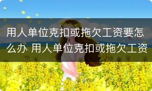 用人单位克扣或拖欠工资要怎么办 用人单位克扣或拖欠工资要怎么办呢