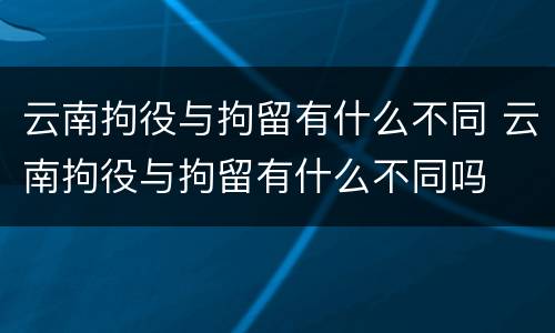 云南拘役与拘留有什么不同 云南拘役与拘留有什么不同吗