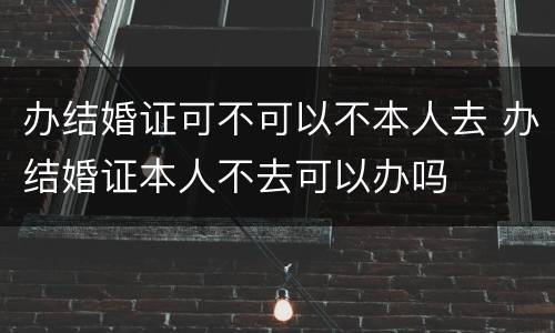 办结婚证可不可以不本人去 办结婚证本人不去可以办吗