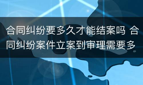 合同纠纷要多久才能结案吗 合同纠纷案件立案到审理需要多久