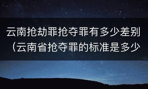 云南抢劫罪抢夺罪有多少差别（云南省抢夺罪的标准是多少?）