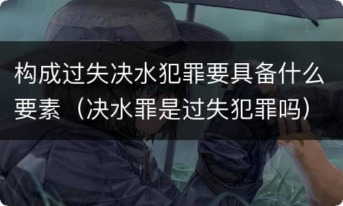 构成过失决水犯罪要具备什么要素（决水罪是过失犯罪吗）
