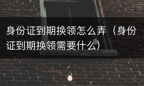身份证到期换领怎么弄（身份证到期换领需要什么）