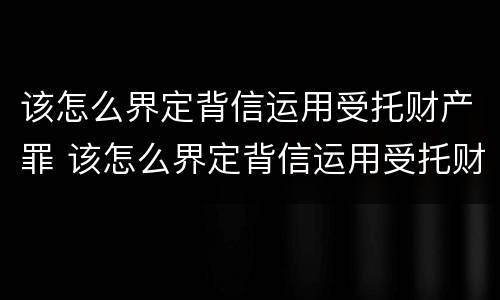 该怎么界定背信运用受托财产罪 该怎么界定背信运用受托财产罪