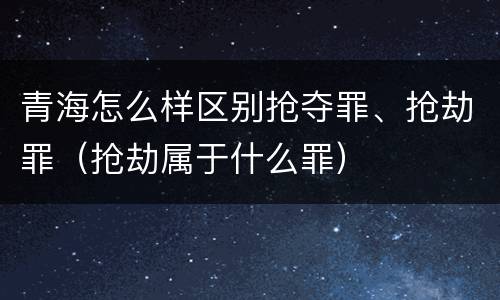 青海怎么样区别抢夺罪、抢劫罪（抢劫属于什么罪）