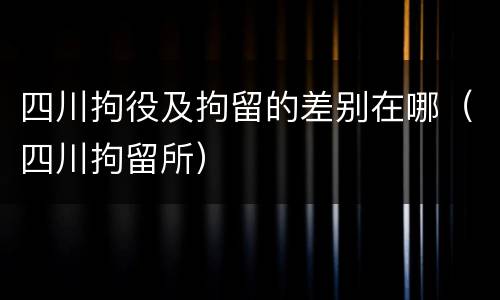 四川拘役及拘留的差别在哪（四川拘留所）