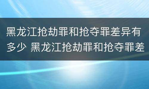 黑龙江抢劫罪和抢夺罪差异有多少 黑龙江抢劫罪和抢夺罪差异有多少