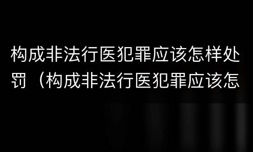 构成非法行医犯罪应该怎样处罚（构成非法行医犯罪应该怎样处罚他人）