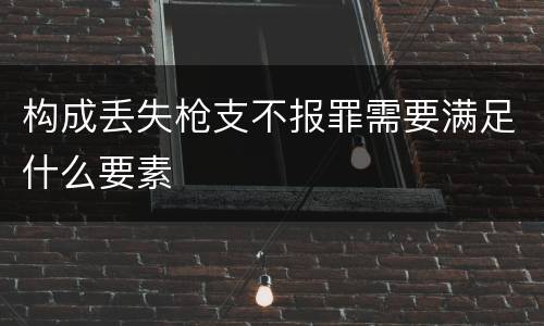 构成丢失枪支不报罪需要满足什么要素