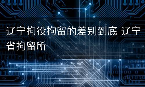 辽宁拘役拘留的差别到底 辽宁省拘留所