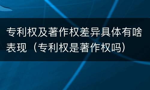 专利权及著作权差异具体有啥表现（专利权是著作权吗）