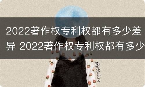 2022著作权专利权都有多少差异 2022著作权专利权都有多少差异呢