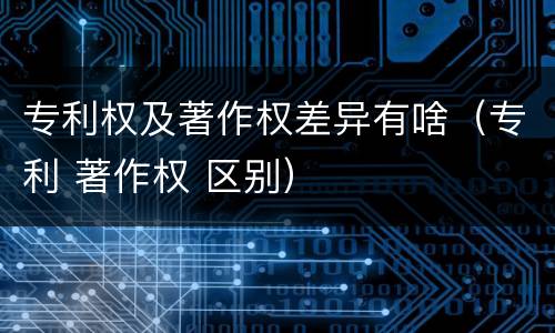 专利权及著作权差异有啥（专利 著作权 区别）