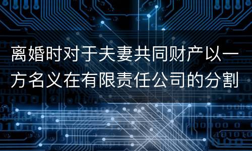 离婚时对于夫妻共同财产以一方名义在有限责任公司的分割如何处理