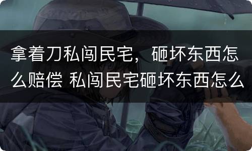 拿着刀私闯民宅，砸坏东西怎么赔偿 私闯民宅砸坏东西怎么处理