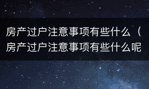 房产过户注意事项有些什么（房产过户注意事项有些什么呢）
