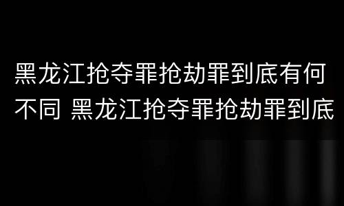 黑龙江抢夺罪抢劫罪到底有何不同 黑龙江抢夺罪抢劫罪到底有何不同呢