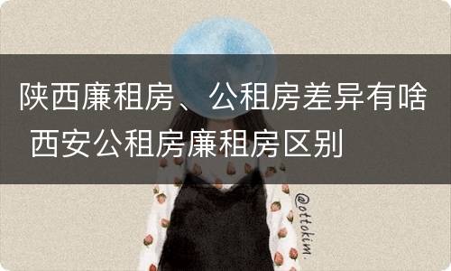 陕西廉租房、公租房差异有啥 西安公租房廉租房区别