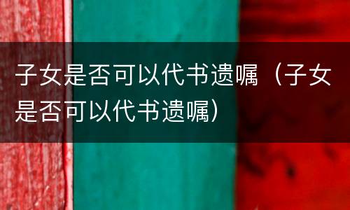 子女是否可以代书遗嘱（子女是否可以代书遗嘱）