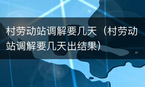 村劳动站调解要几天（村劳动站调解要几天出结果）