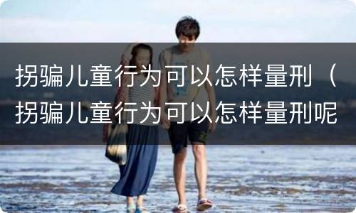 拐骗儿童行为可以怎样量刑（拐骗儿童行为可以怎样量刑呢）