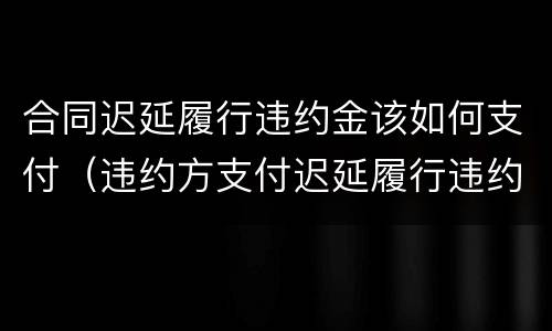 合同迟延履行违约金该如何支付（违约方支付迟延履行违约金）