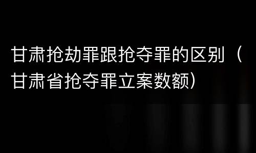 甘肃抢劫罪跟抢夺罪的区别（甘肃省抢夺罪立案数额）