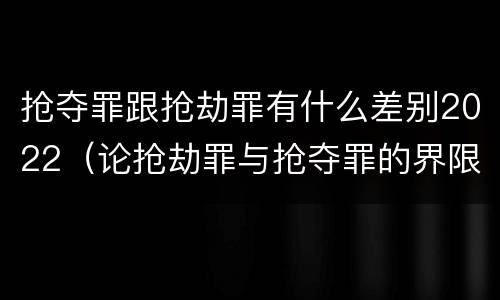 抢夺罪跟抢劫罪有什么差别2022（论抢劫罪与抢夺罪的界限）