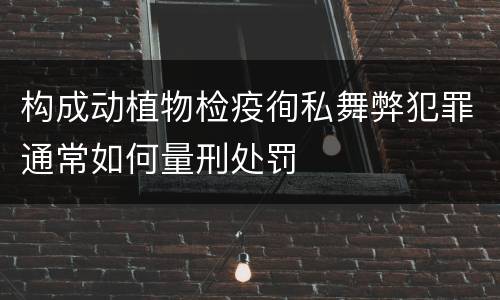 构成动植物检疫徇私舞弊犯罪通常如何量刑处罚
