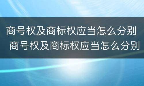 商号权及商标权应当怎么分别 商号权及商标权应当怎么分别确定
