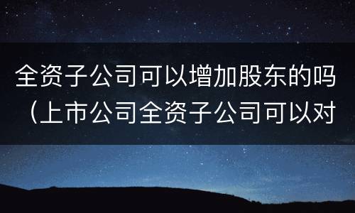 全资子公司可以增加股东的吗（上市公司全资子公司可以对其子公司增资吗）