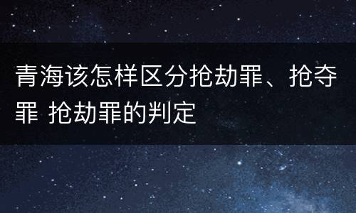青海该怎样区分抢劫罪、抢夺罪 抢劫罪的判定