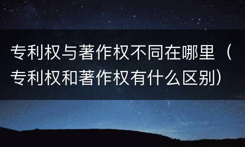 专利权与著作权不同在哪里（专利权和著作权有什么区别）