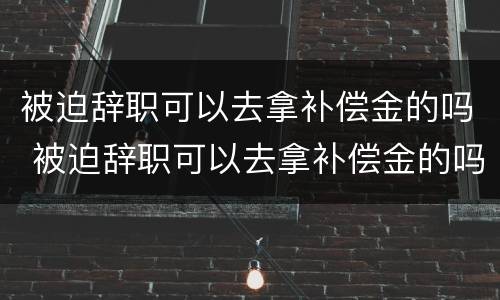 被迫辞职可以去拿补偿金的吗 被迫辞职可以去拿补偿金的吗知乎