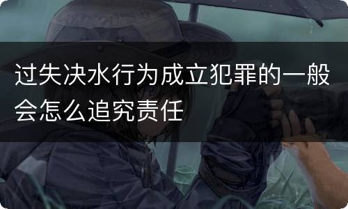 过失决水行为成立犯罪的一般会怎么追究责任