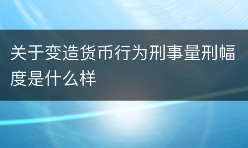 关于变造货币行为刑事量刑幅度是什么样