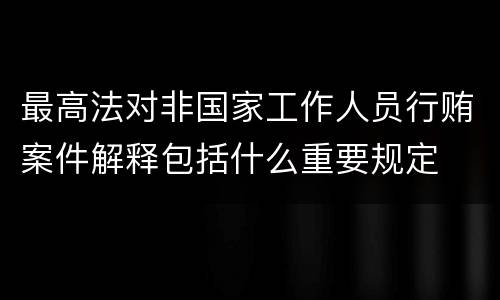 最高法对非国家工作人员行贿案件解释包括什么重要规定
