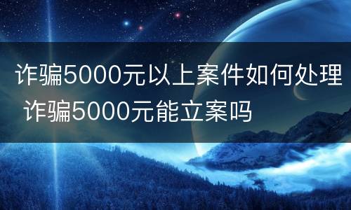 诈骗5000元以上案件如何处理 诈骗5000元能立案吗
