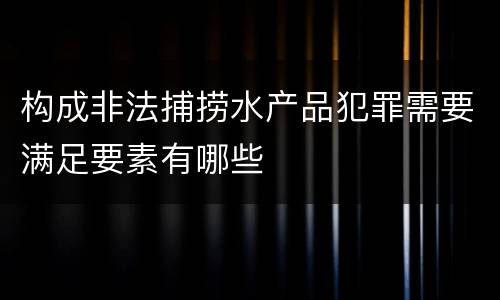 构成非法捕捞水产品犯罪需要满足要素有哪些