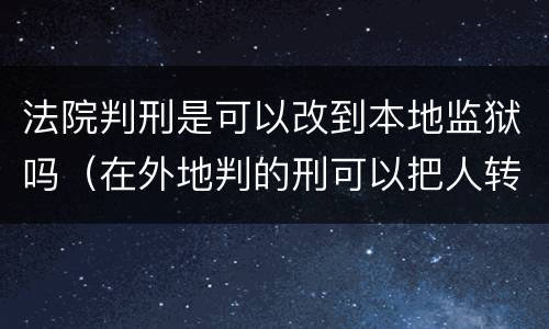 法院判刑是可以改到本地监狱吗（在外地判的刑可以把人转到当地的监狱吗）