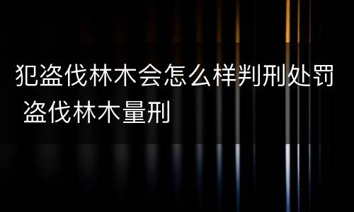 犯盗伐林木会怎么样判刑处罚 盗伐林木量刑
