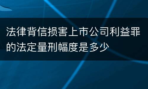 法律背信损害上市公司利益罪的法定量刑幅度是多少