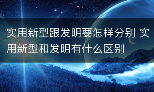 实用新型跟发明要怎样分别 实用新型和发明有什么区别