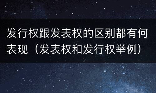 发行权跟发表权的区别都有何表现（发表权和发行权举例）