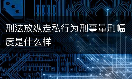 刑法放纵走私行为刑事量刑幅度是什么样
