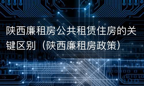 陕西廉租房公共租赁住房的关键区别（陕西廉租房政策）