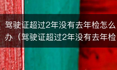 驾驶证超过2年没有去年检怎么办（驾驶证超过2年没有去年检怎么办呢）