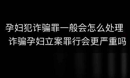 孕妇犯诈骗罪一般会怎么处理 诈骗孕妇立案罪行会更严重吗