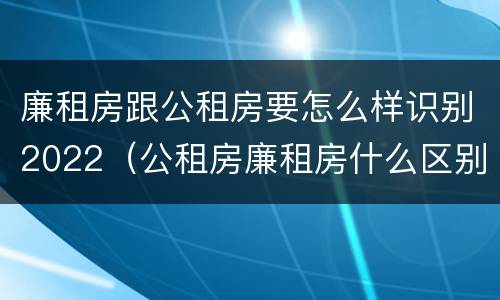 廉租房跟公租房要怎么样识别2022（公租房廉租房什么区别）