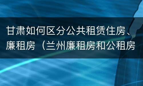 甘肃如何区分公共租赁住房、廉租房（兰州廉租房和公租房的区别）